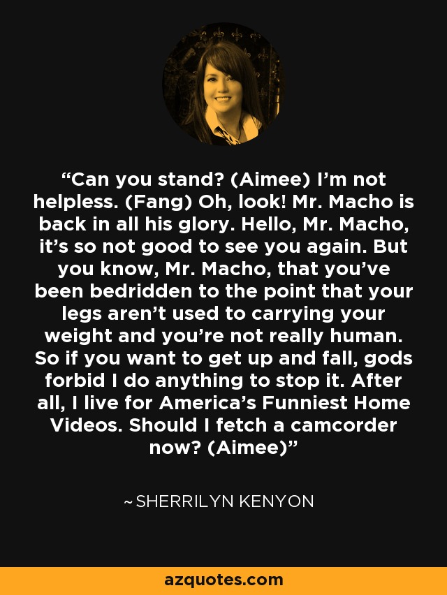 Can you stand? (Aimee) I’m not helpless. (Fang) Oh, look! Mr. Macho is back in all his glory. Hello, Mr. Macho, it’s so not good to see you again. But you know, Mr. Macho, that you’ve been bedridden to the point that your legs aren’t used to carrying your weight and you’re not really human. So if you want to get up and fall, gods forbid I do anything to stop it. After all, I live for America’s Funniest Home Videos. Should I fetch a camcorder now? (Aimee) - Sherrilyn Kenyon