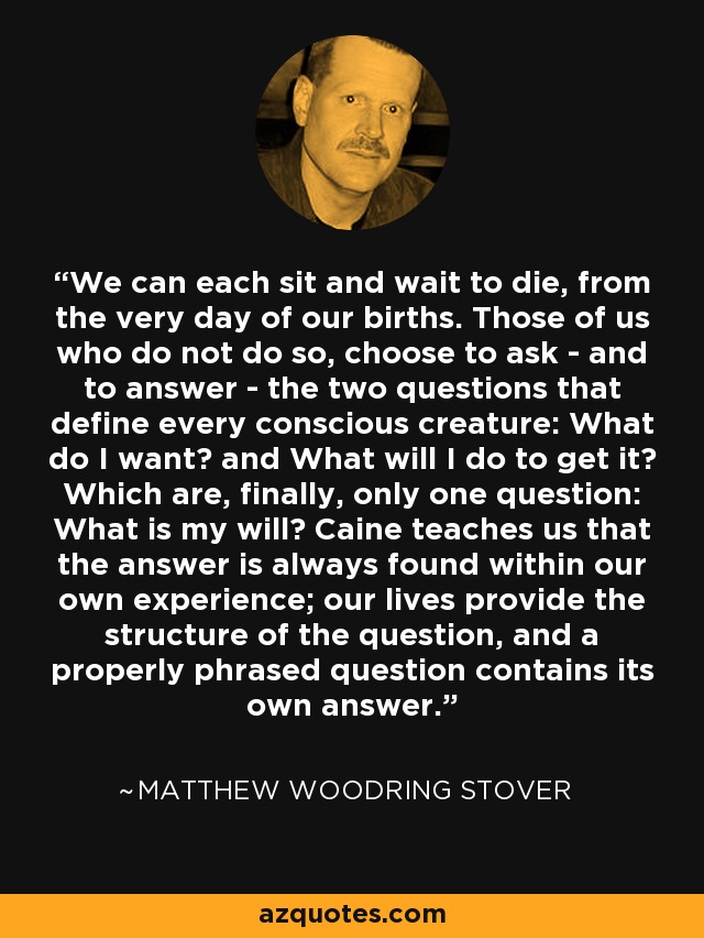 We can each sit and wait to die, from the very day of our births. Those of us who do not do so, choose to ask - and to answer - the two questions that define every conscious creature: What do I want? and What will I do to get it? Which are, finally, only one question: What is my will? Caine teaches us that the answer is always found within our own experience; our lives provide the structure of the question, and a properly phrased question contains its own answer. - Matthew Woodring Stover