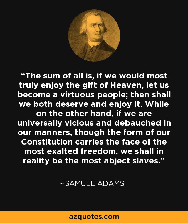 The sum of all is, if we would most truly enjoy the gift of Heaven, let us become a virtuous people; then shall we both deserve and enjoy it. While on the other hand, if we are universally vicious and debauched in our manners, though the form of our Constitution carries the face of the most exalted freedom, we shall in reality be the most abject slaves. - Samuel Adams