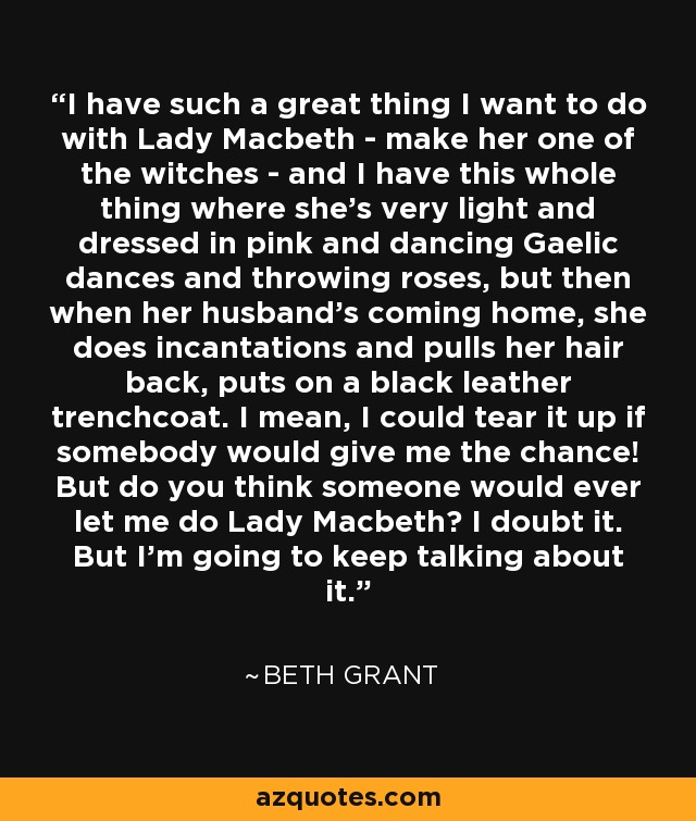 I have such a great thing I want to do with Lady Macbeth - make her one of the witches - and I have this whole thing where she's very light and dressed in pink and dancing Gaelic dances and throwing roses, but then when her husband's coming home, she does incantations and pulls her hair back, puts on a black leather trenchcoat. I mean, I could tear it up if somebody would give me the chance! But do you think someone would ever let me do Lady Macbeth? I doubt it. But I'm going to keep talking about it. - Beth Grant