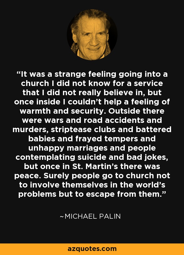 It was a strange feeling going into a church I did not know for a service that I did not really believe in, but once inside I couldn't help a feeling of warmth and security. Outside there were wars and road accidents and murders, striptease clubs and battered babies and frayed tempers and unhappy marriages and people contemplating suicide and bad jokes, but once in St. Martin's there was peace. Surely people go to church not to involve themselves in the world's problems but to escape from them. - Michael Palin