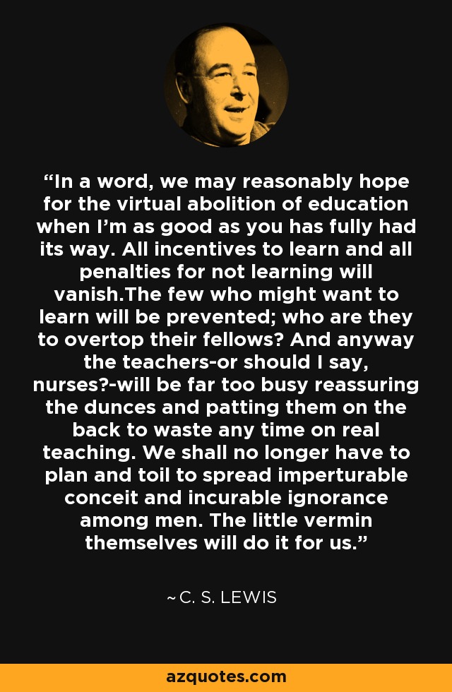 In a word, we may reasonably hope for the virtual abolition of education when I'm as good as you has fully had its way. All incentives to learn and all penalties for not learning will vanish.The few who might want to learn will be prevented; who are they to overtop their fellows? And anyway the teachers-or should I say, nurses?-will be far too busy reassuring the dunces and patting them on the back to waste any time on real teaching. We shall no longer have to plan and toil to spread imperturable conceit and incurable ignorance among men. The little vermin themselves will do it for us. - C. S. Lewis
