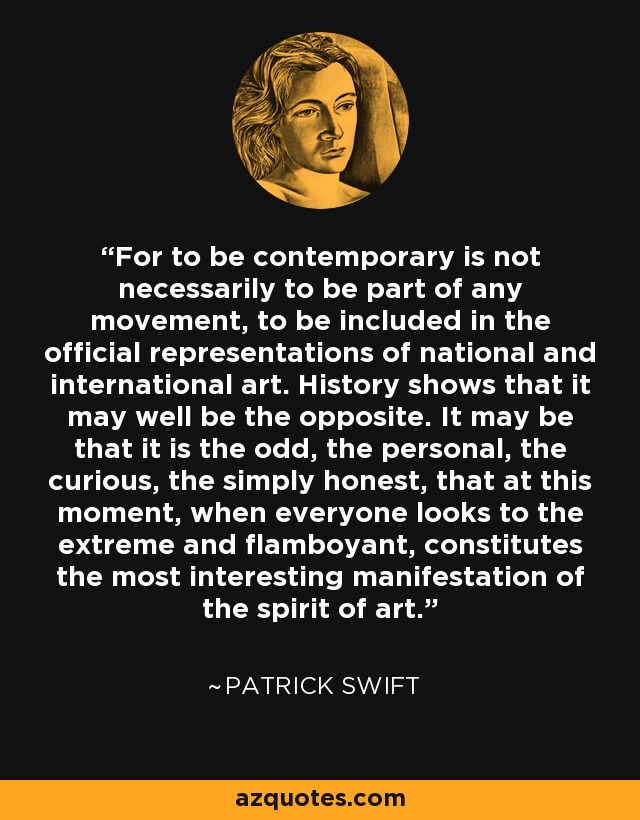 For to be contemporary is not necessarily to be part of any movement, to be included in the official representations of national and international art. History shows that it may well be the opposite. It may be that it is the odd, the personal, the curious, the simply honest, that at this moment, when everyone looks to the extreme and flamboyant, constitutes the most interesting manifestation of the spirit of art. - Patrick Swift