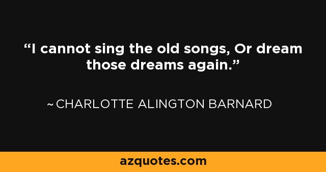 I cannot sing the old songs, Or dream those dreams again. - Charlotte Alington Barnard