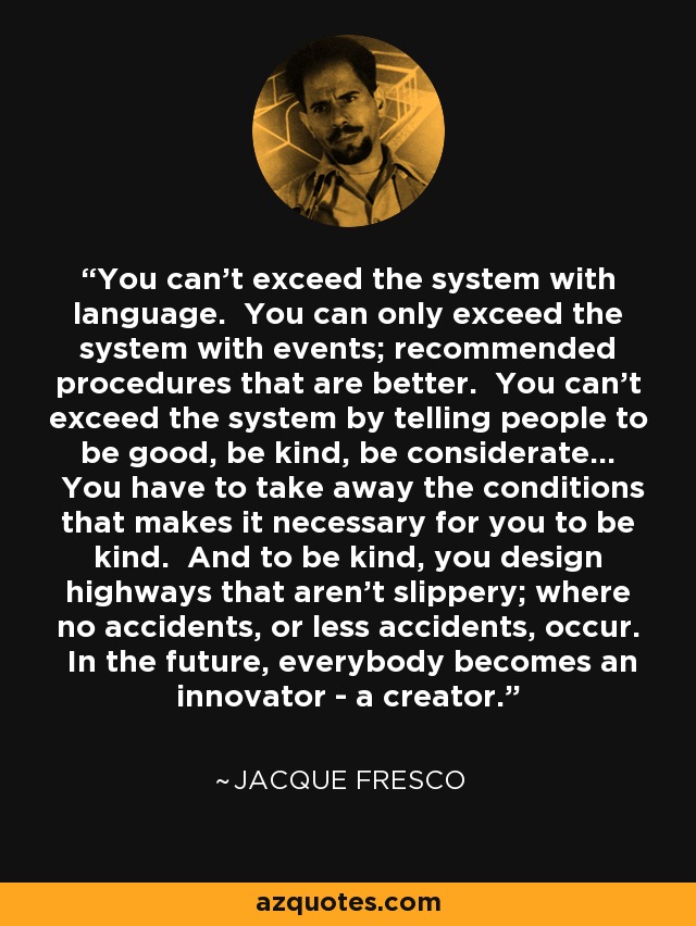 You can't exceed the system with language. You can only exceed the system with events; recommended procedures that are better. You can't exceed the system by telling people to be good, be kind, be considerate... You have to take away the conditions that makes it necessary for you to be kind. And to be kind, you design highways that aren't slippery; where no accidents, or less accidents, occur. In the future, everybody becomes an innovator - a creator. - Jacque Fresco