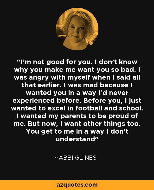 I'm not good for you. I don't know why you make me want you so bad. I was angry with myself when I said all that earlier. I was mad because I wanted you in a way I'd never experienced before. Before you, I just wanted to excel in football and school. I wanted my parents to be proud of me. But now, I want other things too. You get to me in a way I don't understand - Abbi Glines