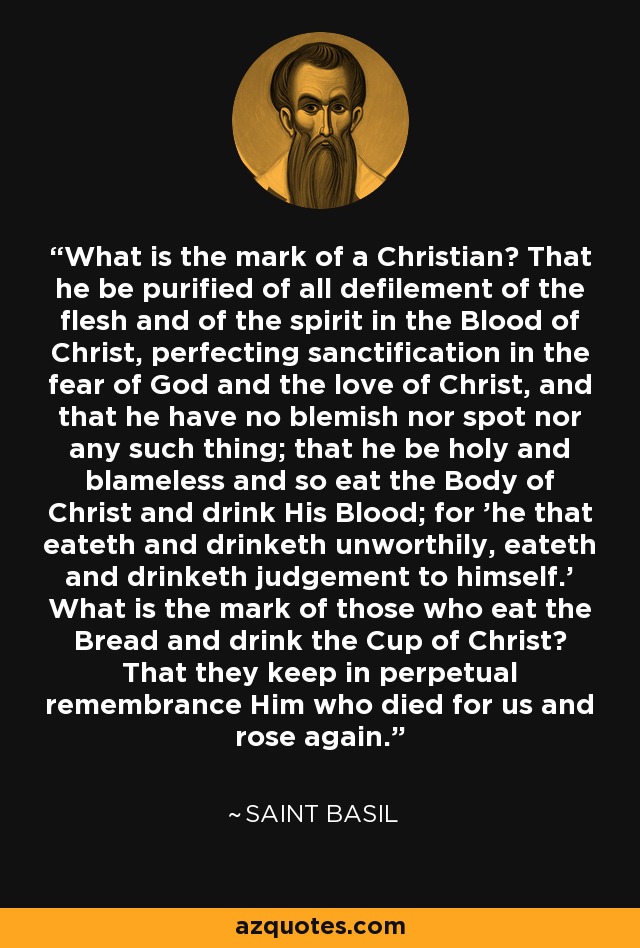 What is the mark of a Christian? That he be purified of all defilement of the flesh and of the spirit in the Blood of Christ, perfecting sanctification in the fear of God and the love of Christ, and that he have no blemish nor spot nor any such thing; that he be holy and blameless and so eat the Body of Christ and drink His Blood; for 'he that eateth and drinketh unworthily, eateth and drinketh judgement to himself.' What is the mark of those who eat the Bread and drink the Cup of Christ? That they keep in perpetual remembrance Him who died for us and rose again. - Saint Basil