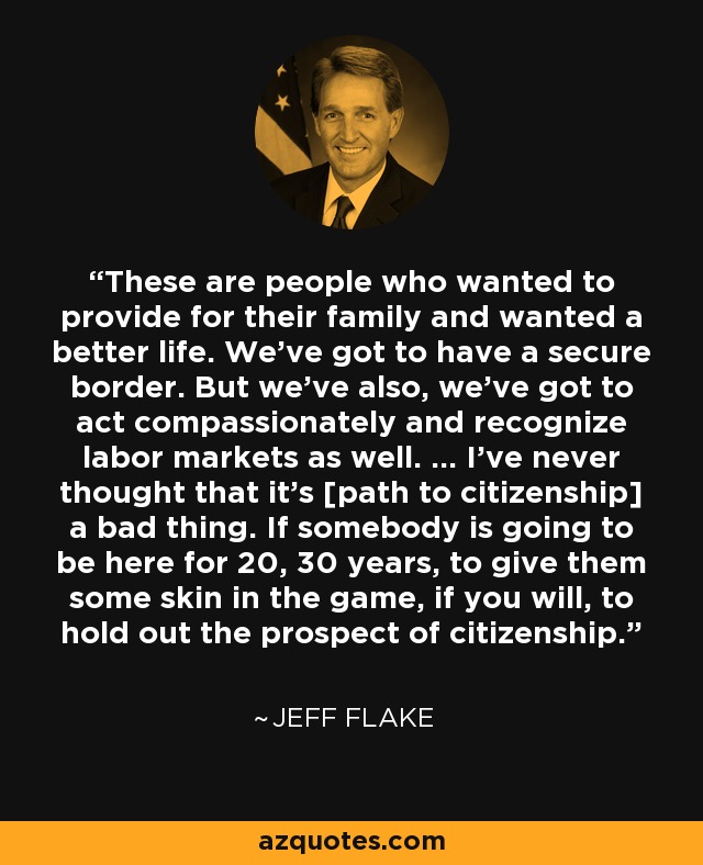 These are people who wanted to provide for their family and wanted a better life. We've got to have a secure border. But we've also, we've got to act compassionately and recognize labor markets as well. ... I've never thought that it's [path to citizenship] a bad thing. If somebody is going to be here for 20, 30 years, to give them some skin in the game, if you will, to hold out the prospect of citizenship. - Jeff Flake