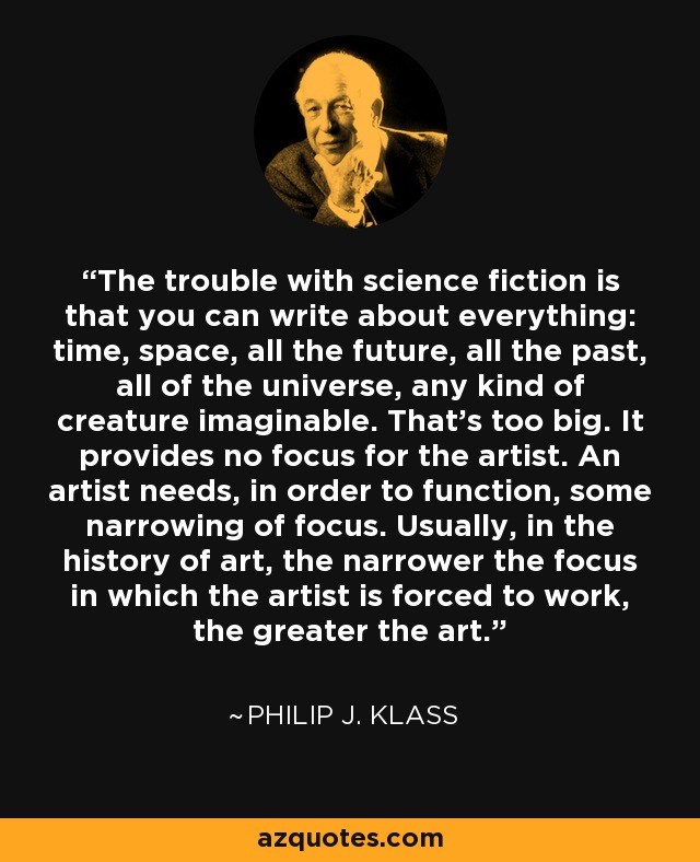 The trouble with science fiction is that you can write about everything: time, space, all the future, all the past, all of the universe, any kind of creature imaginable. That's too big. It provides no focus for the artist. An artist needs, in order to function, some narrowing of focus. Usually, in the history of art, the narrower the focus in which the artist is forced to work, the greater the art. - Philip J. Klass