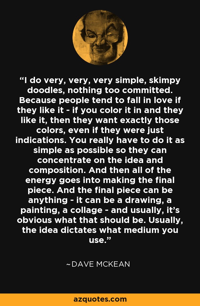 I do very, very, very simple, skimpy doodles, nothing too committed. Because people tend to fall in love if they like it - if you color it in and they like it, then they want exactly those colors, even if they were just indications. You really have to do it as simple as possible so they can concentrate on the idea and composition. And then all of the energy goes into making the final piece. And the final piece can be anything - it can be a drawing, a painting, a collage - and usually, it's obvious what that should be. Usually, the idea dictates what medium you use. - Dave McKean
