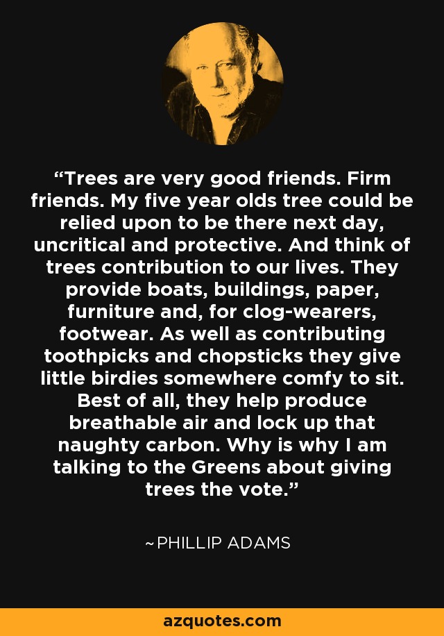 Trees are very good friends. Firm friends. My five year olds tree could be relied upon to be there next day, uncritical and protective. And think of trees contribution to our lives. They provide boats, buildings, paper, furniture and, for clog-wearers, footwear. As well as contributing toothpicks and chopsticks they give little birdies somewhere comfy to sit. Best of all, they help produce breathable air and lock up that naughty carbon. Why is why I am talking to the Greens about giving trees the vote. - Phillip Adams