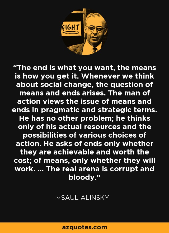 The end is what you want, the means is how you get it. Whenever we think about social change, the question of means and ends arises. The man of action views the issue of means and ends in pragmatic and strategic terms. He has no other problem; he thinks only of his actual resources and the possibilities of various choices of action. He asks of ends only whether they are achievable and worth the cost; of means, only whether they will work. ... The real arena is corrupt and bloody. - Saul Alinsky