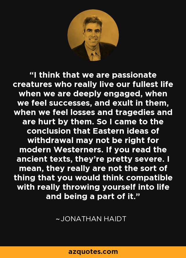 I think that we are passionate creatures who really live our fullest life when we are deeply engaged, when we feel successes, and exult in them, when we feel losses and tragedies and are hurt by them. So I came to the conclusion that Eastern ideas of withdrawal may not be right for modern Westerners. If you read the ancient texts, they're pretty severe. I mean, they really are not the sort of thing that you would think compatible with really throwing yourself into life and being a part of it. - Jonathan Haidt