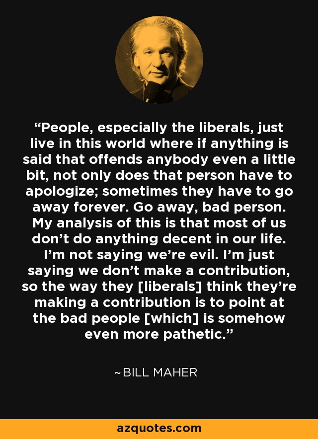 People, especially the liberals, just live in this world where if anything is said that offends anybody even a little bit, not only does that person have to apologize; sometimes they have to go away forever. Go away, bad person. My analysis of this is that most of us don't do anything decent in our life. I'm not saying we're evil. I'm just saying we don't make a contribution, so the way they [liberals] think they're making a contribution is to point at the bad people [which] is somehow even more pathetic. - Bill Maher