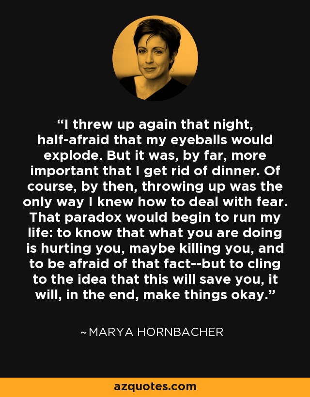I threw up again that night, half-afraid that my eyeballs would explode. But it was, by far, more important that I get rid of dinner. Of course, by then, throwing up was the only way I knew how to deal with fear. That paradox would begin to run my life: to know that what you are doing is hurting you, maybe killing you, and to be afraid of that fact--but to cling to the idea that this will save you, it will, in the end, make things okay. - Marya Hornbacher