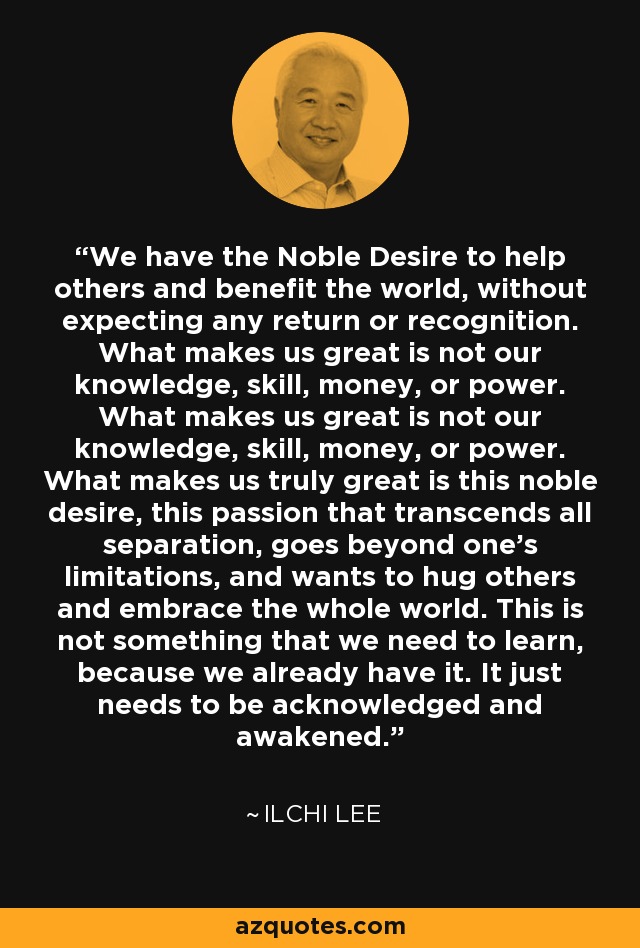 We have the Noble Desire to help others and benefit the world, without expecting any return or recognition. What makes us great is not our knowledge, skill, money, or power. What makes us great is not our knowledge, skill, money, or power. What makes us truly great is this noble desire, this passion that transcends all separation, goes beyond one's limitations, and wants to hug others and embrace the whole world. This is not something that we need to learn, because we already have it. It just needs to be acknowledged and awakened. - Ilchi Lee