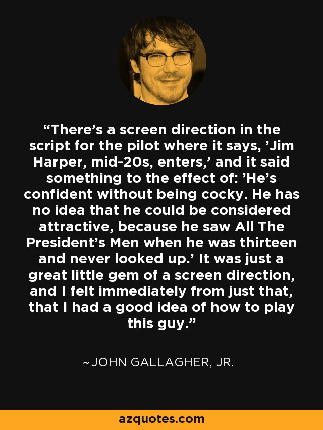 There's a screen direction in the script for the pilot where it says, 'Jim Harper, mid-20s, enters,' and it said something to the effect of: 'He's confident without being cocky. He has no idea that he could be considered attractive, because he saw All The President's Men when he was thirteen and never looked up.' It was just a great little gem of a screen direction, and I felt immediately from just that, that I had a good idea of how to play this guy. - John Gallagher, Jr.