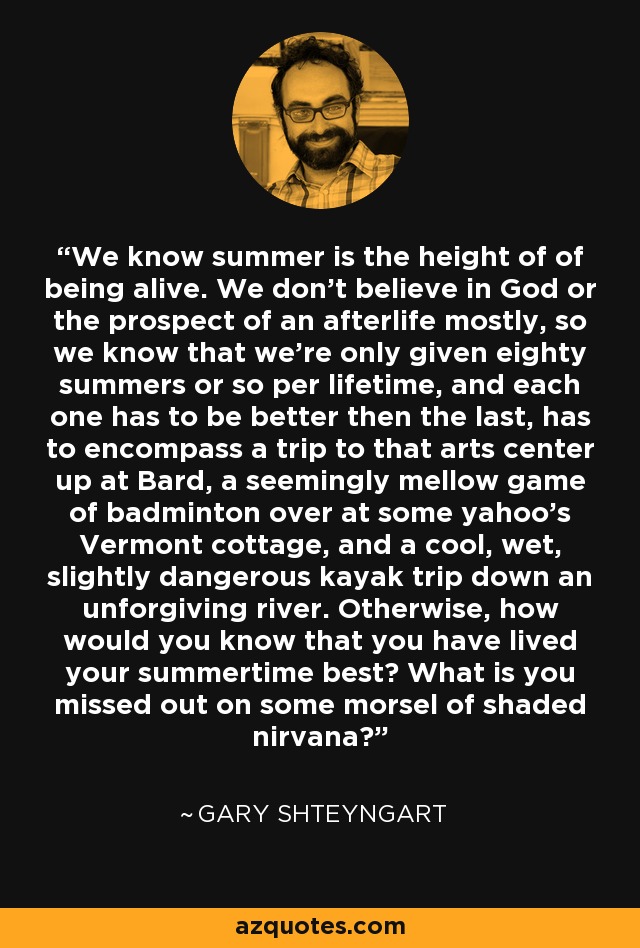 We know summer is the height of of being alive. We don't believe in God or the prospect of an afterlife mostly, so we know that we're only given eighty summers or so per lifetime, and each one has to be better then the last, has to encompass a trip to that arts center up at Bard, a seemingly mellow game of badminton over at some yahoo's Vermont cottage, and a cool, wet, slightly dangerous kayak trip down an unforgiving river. Otherwise, how would you know that you have lived your summertime best? What is you missed out on some morsel of shaded nirvana? - Gary Shteyngart