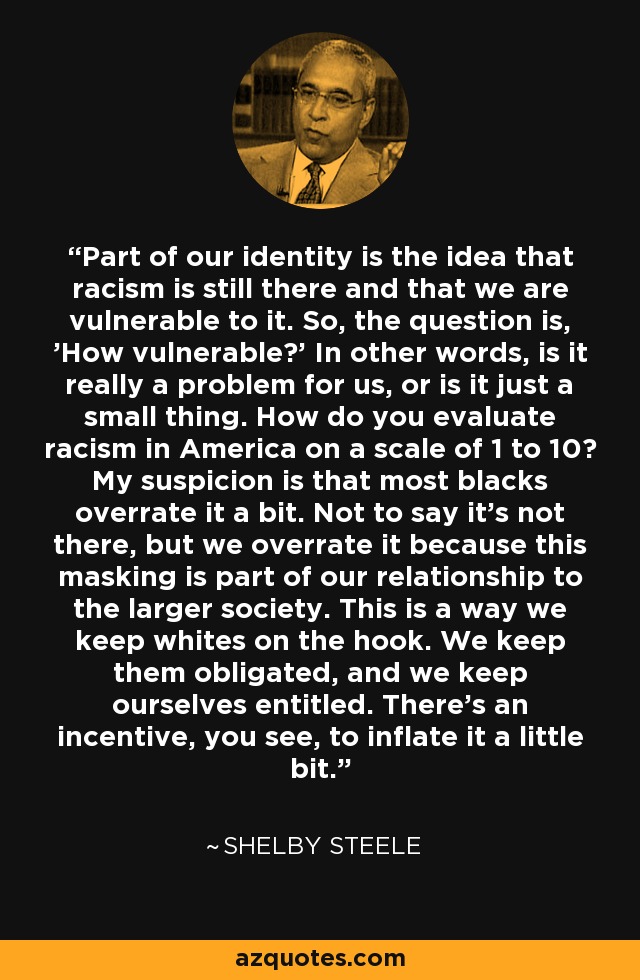 Part of our identity is the idea that racism is still there and that we are vulnerable to it. So, the question is, 'How vulnerable?' In other words, is it really a problem for us, or is it just a small thing. How do you evaluate racism in America on a scale of 1 to 10? My suspicion is that most blacks overrate it a bit. Not to say it's not there, but we overrate it because this masking is part of our relationship to the larger society. This is a way we keep whites on the hook. We keep them obligated, and we keep ourselves entitled. There's an incentive, you see, to inflate it a little bit. - Shelby Steele