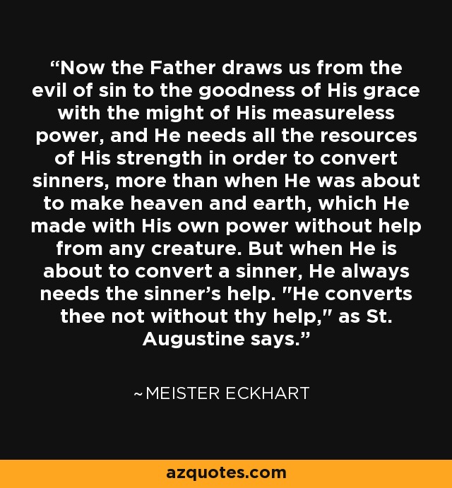 Now the Father draws us from the evil of sin to the goodness of His grace with the might of His measureless power, and He needs all the resources of His strength in order to convert sinners, more than when He was about to make heaven and earth, which He made with His own power without help from any creature. But when He is about to convert a sinner, He always needs the sinner's help. 