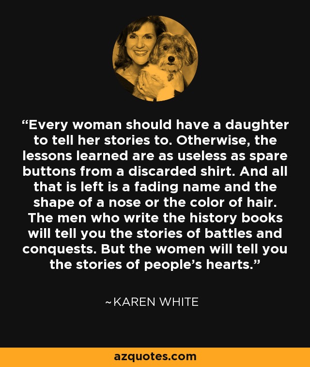 Every woman should have a daughter to tell her stories to. Otherwise, the lessons learned are as useless as spare buttons from a discarded shirt. And all that is left is a fading name and the shape of a nose or the color of hair. The men who write the history books will tell you the stories of battles and conquests. But the women will tell you the stories of people's hearts. - Karen White