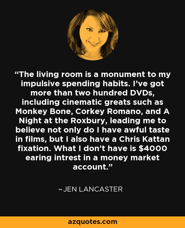 The living room is a monument to my impulsive spending habits. I've got more than two hundred DVDs, including cinematic greats such as Monkey Bone, Corkey Romano, and A Night at the Roxbury, leading me to believe not only do I have awful taste in films, but I also have a Chris Kattan fixation. What I don't have is $4000 earing intrest in a money market account. - Jen Lancaster