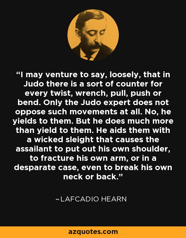 I may venture to say, loosely, that in Judo there is a sort of counter for every twist, wrench, pull, push or bend. Only the Judo expert does not oppose such movements at all. No, he yields to them. But he does much more than yield to them. He aids them with a wicked sleight that causes the assailant to put out his own shoulder, to fracture his own arm, or in a desparate case, even to break his own neck or back. - Lafcadio Hearn