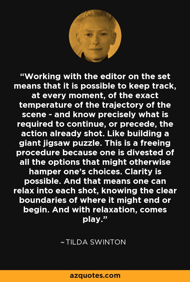 Working with the editor on the set means that it is possible to keep track, at every moment, of the exact temperature of the trajectory of the scene - and know precisely what is required to continue, or precede, the action already shot. Like building a giant jigsaw puzzle. This is a freeing procedure because one is divested of all the options that might otherwise hamper one's choices. Clarity is possible. And that means one can relax into each shot, knowing the clear boundaries of where it might end or begin. And with relaxation, comes play. - Tilda Swinton