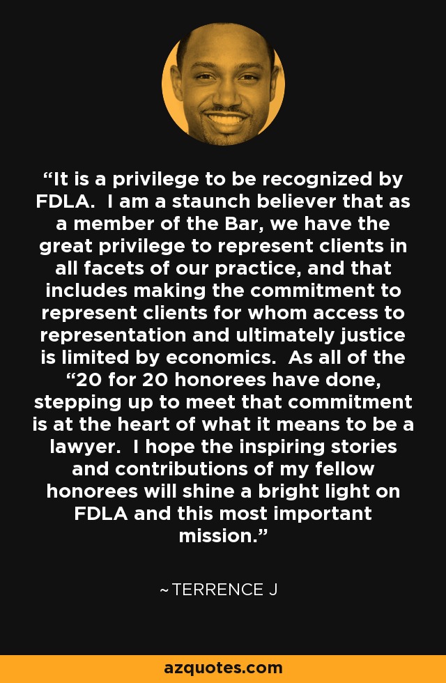 It is a privilege to be recognized by FDLA. I am a staunch believer that as a member of the Bar, we have the great privilege to represent clients in all facets of our practice, and that includes making the commitment to represent clients for whom access to representation and ultimately justice is limited by economics. As all of the “20 for 20 honorees have done, stepping up to meet that commitment is at the heart of what it means to be a lawyer. I hope the inspiring stories and contributions of my fellow honorees will shine a bright light on FDLA and this most important mission. - Terrence J