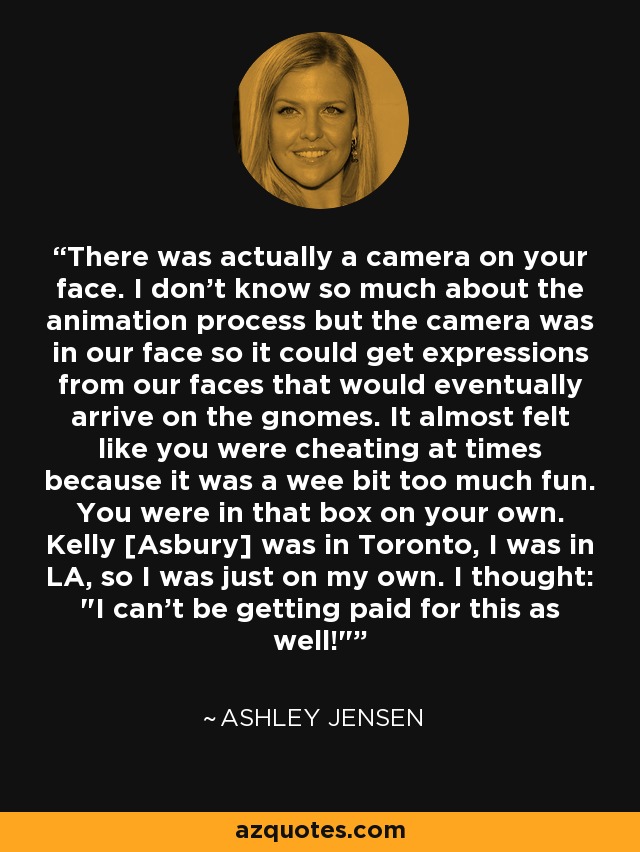 There was actually a camera on your face. I don't know so much about the animation process but the camera was in our face so it could get expressions from our faces that would eventually arrive on the gnomes. It almost felt like you were cheating at times because it was a wee bit too much fun. You were in that box on your own. Kelly [Asbury] was in Toronto, I was in LA, so I was just on my own. I thought: 