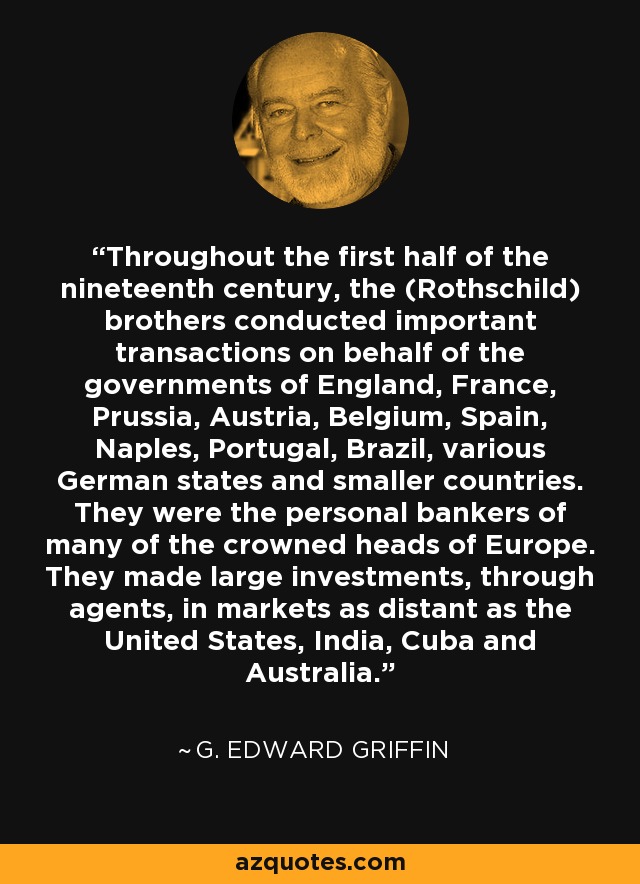 Throughout the first half of the nineteenth century, the (Rothschild) brothers conducted important transactions on behalf of the governments of England, France, Prussia, Austria, Belgium, Spain, Naples, Portugal, Brazil, various German states and smaller countries. They were the personal bankers of many of the crowned heads of Europe. They made large investments, through agents, in markets as distant as the United States, India, Cuba and Australia. - G. Edward Griffin