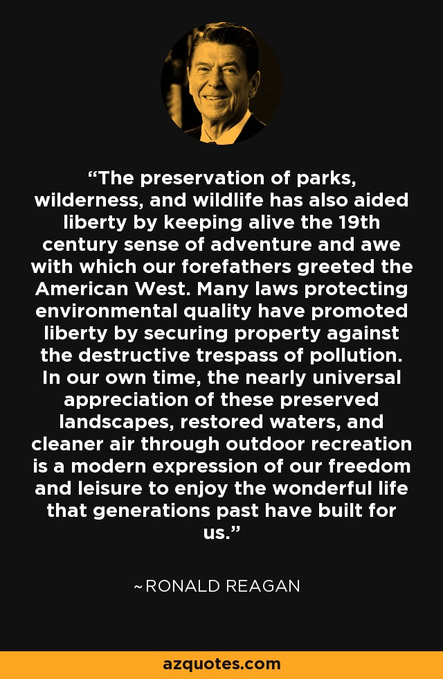 The preservation of parks, wilderness, and wildlife has also aided liberty by keeping alive the 19th century sense of adventure and awe with which our forefathers greeted the American West. Many laws protecting environmental quality have promoted liberty by securing property against the destructive trespass of pollution. In our own time, the nearly universal appreciation of these preserved landscapes, restored waters, and cleaner air through outdoor recreation is a modern expression of our freedom and leisure to enjoy the wonderful life that generations past have built for us. - Ronald Reagan