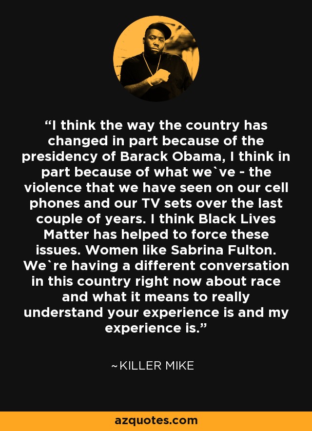 I think the way the country has changed in part because of the presidency of Barack Obama, I think in part because of what we`ve - the violence that we have seen on our cell phones and our TV sets over the last couple of years. I think Black Lives Matter has helped to force these issues. Women like Sabrina Fulton. We`re having a different conversation in this country right now about race and what it means to really understand your experience is and my experience is. - Killer Mike