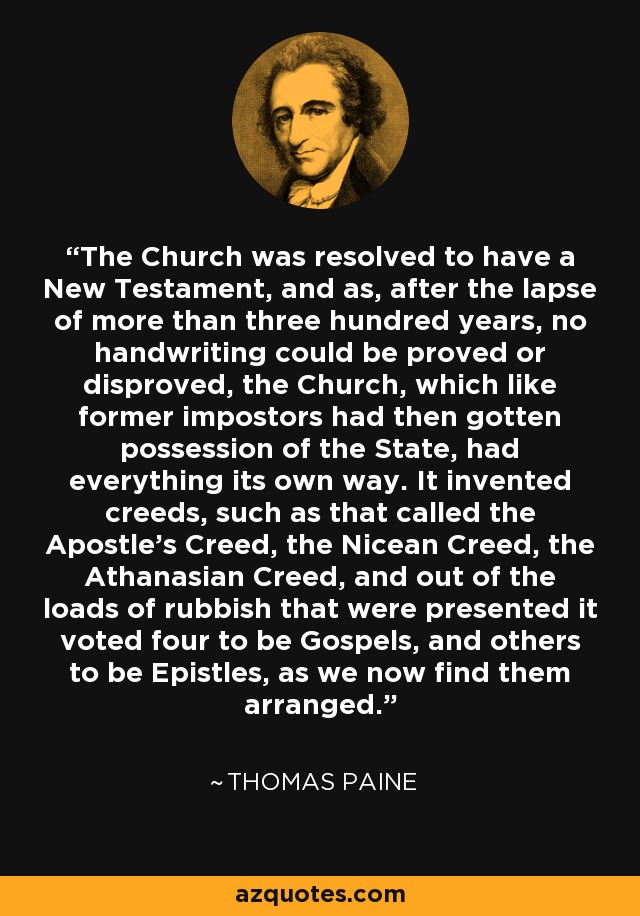 The Church was resolved to have a New Testament, and as, after the lapse of more than three hundred years, no handwriting could be proved or disproved, the Church, which like former impostors had then gotten possession of the State, had everything its own way. It invented creeds, such as that called the Apostle's Creed, the Nicean Creed, the Athanasian Creed, and out of the loads of rubbish that were presented it voted four to be Gospels, and others to be Epistles, as we now find them arranged. - Thomas Paine
