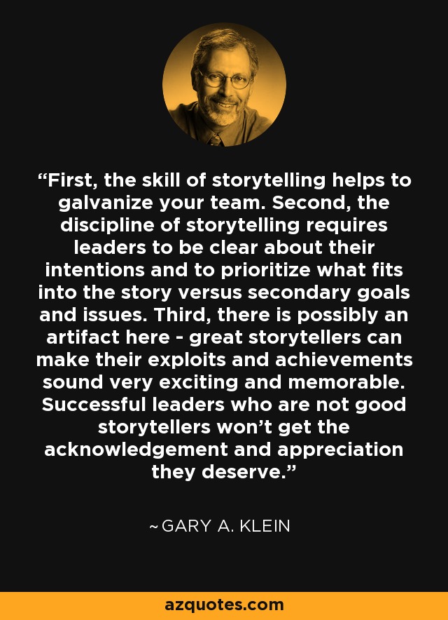 First, the skill of storytelling helps to galvanize your team. Second, the discipline of storytelling requires leaders to be clear about their intentions and to prioritize what fits into the story versus secondary goals and issues. Third, there is possibly an artifact here - great storytellers can make their exploits and achievements sound very exciting and memorable. Successful leaders who are not good storytellers won't get the acknowledgement and appreciation they deserve. - Gary A. Klein