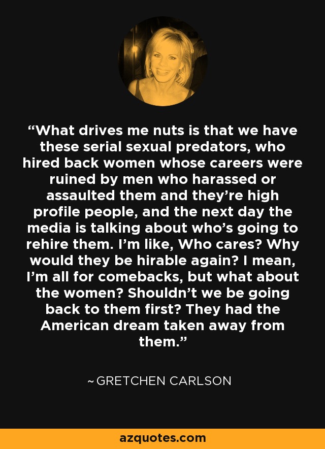 What drives me nuts is that we have these serial sexual predators, who hired back women whose careers were ruined by men who harassed or assaulted them and they're high profile people, and the next day the media is talking about who's going to rehire them. I'm like, Who cares? Why would they be hirable again? I mean, I'm all for comebacks, but what about the women? Shouldn't we be going back to them first? They had the American dream taken away from them. - Gretchen Carlson
