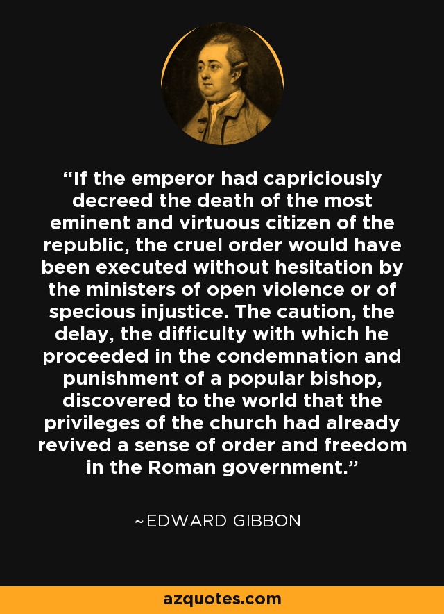 If the emperor had capriciously decreed the death of the most eminent and virtuous citizen of the republic, the cruel order would have been executed without hesitation by the ministers of open violence or of specious injustice. The caution, the delay, the difficulty with which he proceeded in the condemnation and punishment of a popular bishop, discovered to the world that the privileges of the church had already revived a sense of order and freedom in the Roman government. - Edward Gibbon
