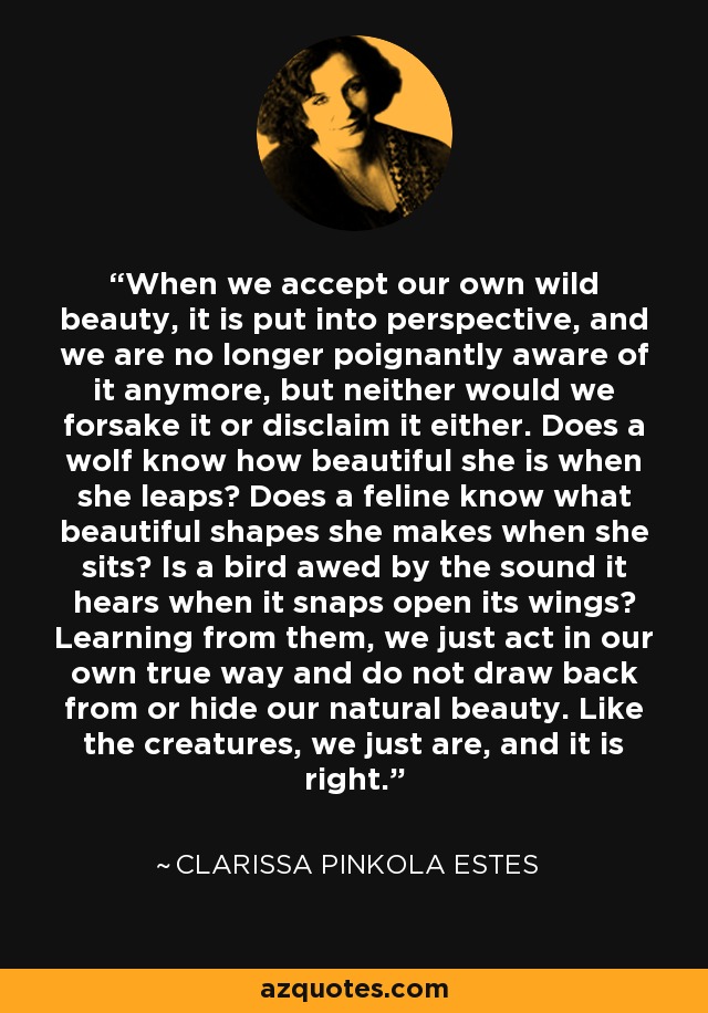 When we accept our own wild beauty, it is put into perspective, and we are no longer poignantly aware of it anymore, but neither would we forsake it or disclaim it either. Does a wolf know how beautiful she is when she leaps? Does a feline know what beautiful shapes she makes when she sits? Is a bird awed by the sound it hears when it snaps open its wings? Learning from them, we just act in our own true way and do not draw back from or hide our natural beauty. Like the creatures, we just are, and it is right. - Clarissa Pinkola Estes