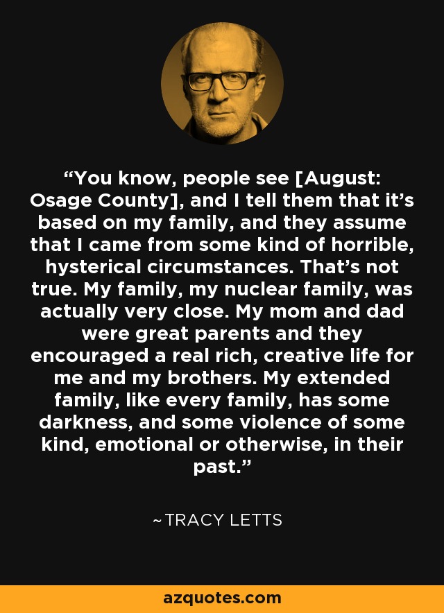 You know, people see [August: Osage County], and I tell them that it's based on my family, and they assume that I came from some kind of horrible, hysterical circumstances. That's not true. My family, my nuclear family, was actually very close. My mom and dad were great parents and they encouraged a real rich, creative life for me and my brothers. My extended family, like every family, has some darkness, and some violence of some kind, emotional or otherwise, in their past. - Tracy Letts