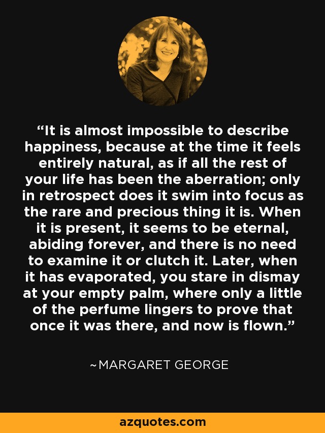 It is almost impossible to describe happiness, because at the time it feels entirely natural, as if all the rest of your life has been the aberration; only in retrospect does it swim into focus as the rare and precious thing it is. When it is present, it seems to be eternal, abiding forever, and there is no need to examine it or clutch it. Later, when it has evaporated, you stare in dismay at your empty palm, where only a little of the perfume lingers to prove that once it was there, and now is flown. - Margaret George