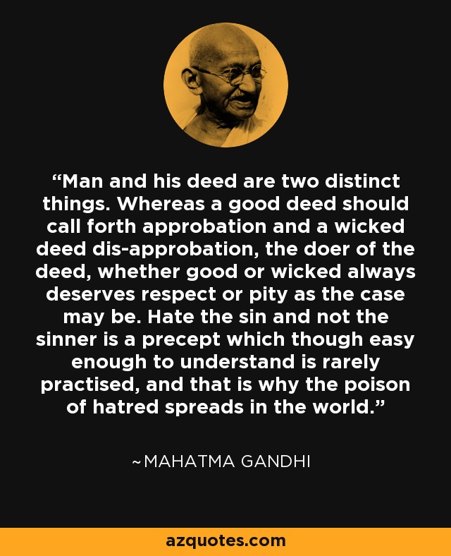 Man and his deed are two distinct things. Whereas a good deed should call forth approbation and a wicked deed dis-approbation, the doer of the deed, whether good or wicked always deserves respect or pity as the case may be. Hate the sin and not the sinner is a precept which though easy enough to understand is rarely practised, and that is why the poison of hatred spreads in the world. - Mahatma Gandhi