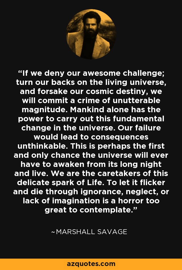 If we deny our awesome challenge; turn our backs on the living universe, and forsake our cosmic destiny, we will commit a crime of unutterable magnitude. Mankind alone has the power to carry out this fundamental change in the universe. Our failure would lead to consequences unthinkable. This is perhaps the first and only chance the universe will ever have to awaken from its long night and live. We are the caretakers of this delicate spark of Life. To let it flicker and die through ignorance, neglect, or lack of imagination is a horror too great to contemplate. - Marshall Savage