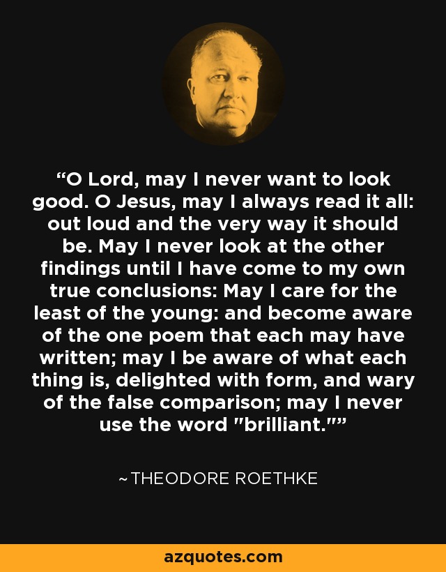 O Lord, may I never want to look good. O Jesus, may I always read it all: out loud and the very way it should be. May I never look at the other findings until I have come to my own true conclusions: May I care for the least of the young: and become aware of the one poem that each may have written; may I be aware of what each thing is, delighted with form, and wary of the false comparison; may I never use the word 