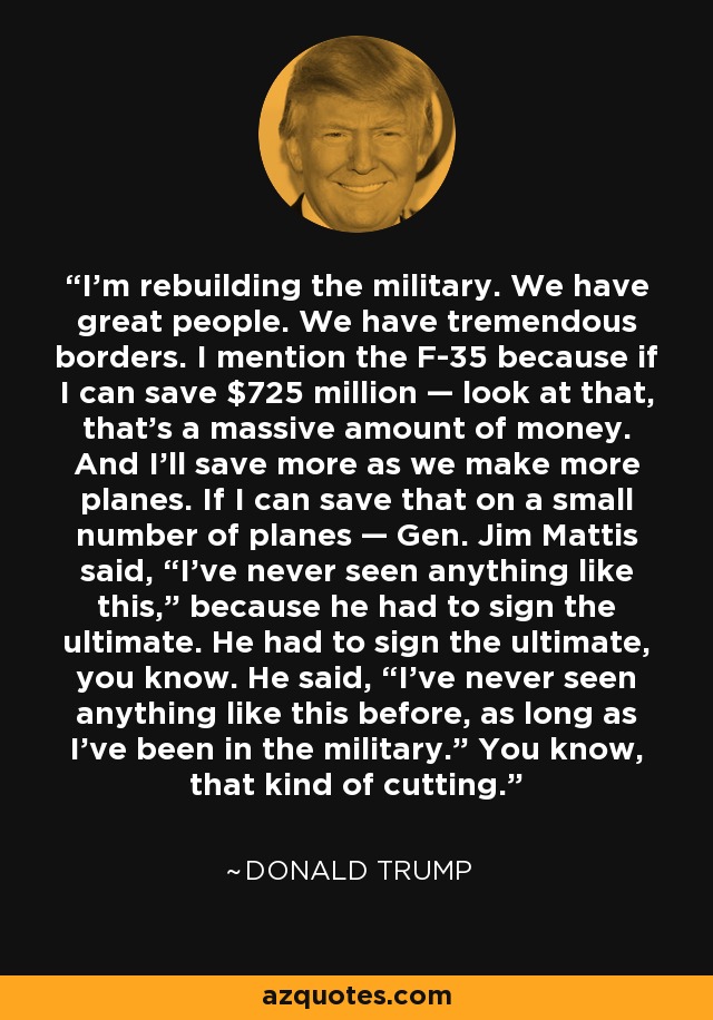 I'm rebuilding the military. We have great people. We have tremendous borders. I mention the F-35 because if I can save $725 million — look at that, that's a massive amount of money. And I'll save more as we make more planes. If I can save that on a small number of planes — Gen. Jim Mattis said, “I've never seen anything like this,” because he had to sign the ultimate. He had to sign the ultimate, you know. He said, “I've never seen anything like this before, as long as I've been in the military.” You know, that kind of cutting. - Donald Trump
