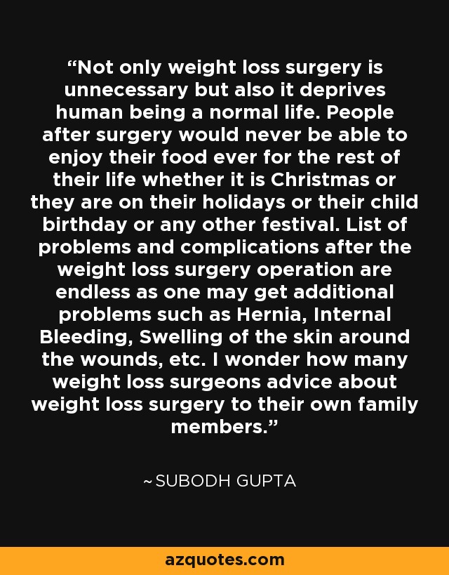 Not only weight loss surgery is unnecessary but also it deprives human being a normal life. People after surgery would never be able to enjoy their food ever for the rest of their life whether it is Christmas or they are on their holidays or their child birthday or any other festival. List of problems and complications after the weight loss surgery operation are endless as one may get additional problems such as Hernia, Internal Bleeding, Swelling of the skin around the wounds, etc. I wonder how many weight loss surgeons advice about weight loss surgery to their own family members. - Subodh Gupta