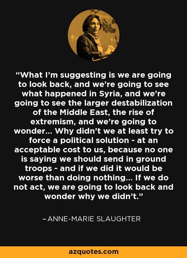What I'm suggesting is we are going to look back, and we're going to see what happened in Syria, and we're going to see the larger destabilization of the Middle East, the rise of extremism, and we're going to wonder... Why didn't we at least try to force a political solution - at an acceptable cost to us, because no one is saying we should send in ground troops - and if we did it would be worse than doing nothing... If we do not act, we are going to look back and wonder why we didn't. - Anne-Marie Slaughter