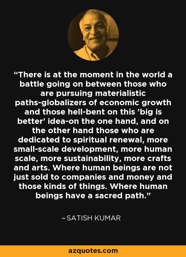 There is at the moment in the world a battle going on between those who are pursuing materialistic paths-globalizers of economic growth and those hell-bent on this 'big is better' idea-on the one hand, and on the other hand those who are dedicated to spiritual renewal, more small-scale development, more human scale, more sustainability, more crafts and arts. Where human beings are not just sold to companies and money and those kinds of things. Where human beings have a sacred path. - Satish Kumar