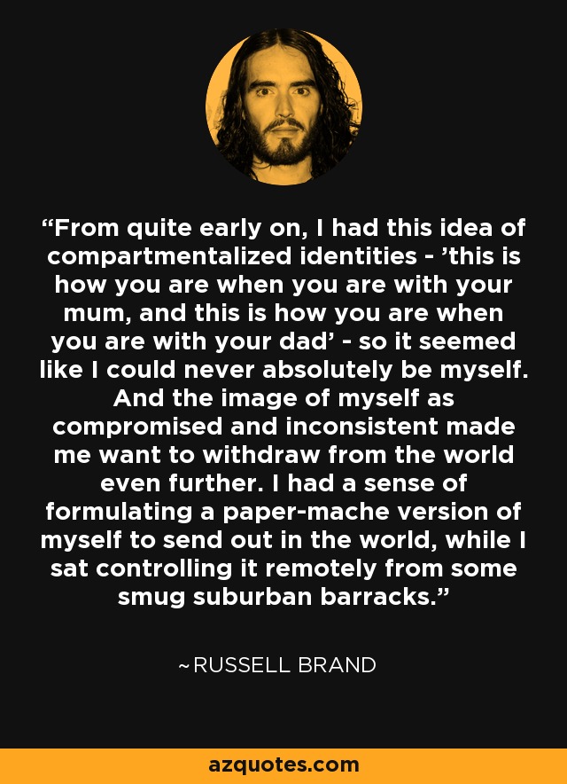 From quite early on, I had this idea of compartmentalized identities - 'this is how you are when you are with your mum, and this is how you are when you are with your dad' - so it seemed like I could never absolutely be myself. And the image of myself as compromised and inconsistent made me want to withdraw from the world even further. I had a sense of formulating a paper-mache version of myself to send out in the world, while I sat controlling it remotely from some smug suburban barracks. - Russell Brand