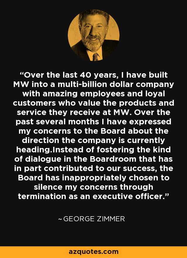Over the last 40 years, I have built MW into a multi-billion dollar company with amazing employees and loyal customers who value the products and service they receive at MW. Over the past several months I have expressed my concerns to the Board about the direction the company is currently heading.Instead of fostering the kind of dialogue in the Boardroom that has in part contributed to our success, the Board has inappropriately chosen to silence my concerns through termination as an executive officer. - George Zimmer