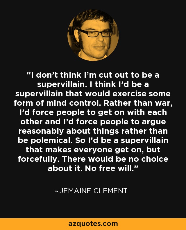 I don't think I'm cut out to be a supervillain. I think I'd be a supervillain that would exercise some form of mind control. Rather than war, I'd force people to get on with each other and I'd force people to argue reasonably about things rather than be polemical. So I'd be a supervillain that makes everyone get on, but forcefully. There would be no choice about it. No free will. - Jemaine Clement